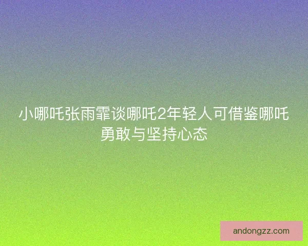 小哪吒张雨霏谈哪吒2年轻人可借鉴哪吒勇敢与坚持心态