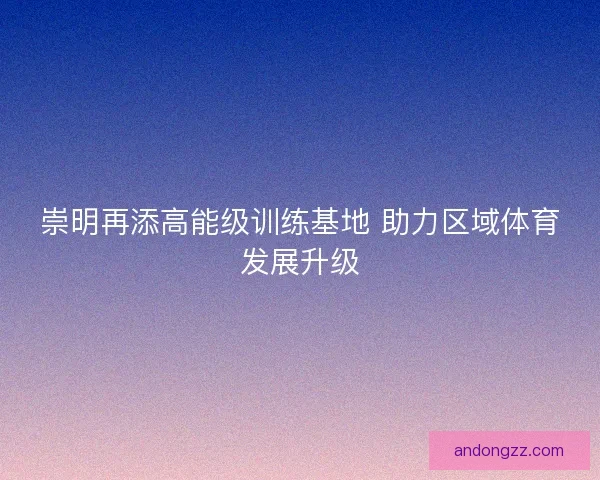 崇明再添高能级训练基地 助力区域体育发展升级