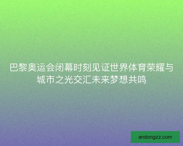 巴黎奥运会闭幕时刻见证世界体育荣耀与城市之光交汇未来梦想共鸣