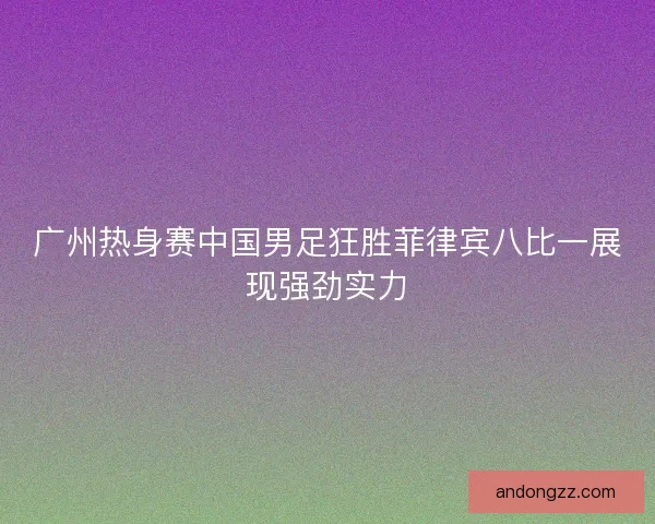 广州热身赛中国男足狂胜菲律宾八比一展现强劲实力