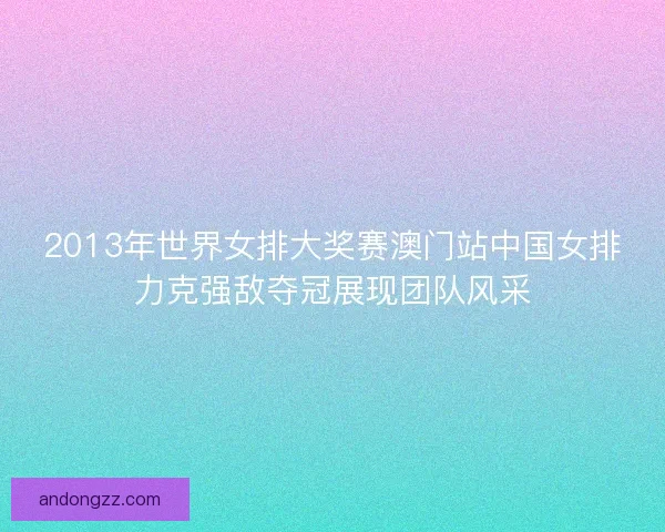 2013年世界女排大奖赛澳门站中国女排力克强敌夺冠展现团队风采