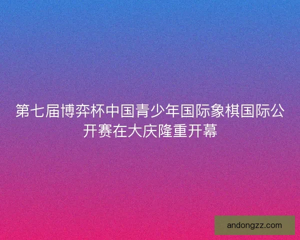 第七届博弈杯中国青少年国际象棋国际公开赛在大庆隆重开幕