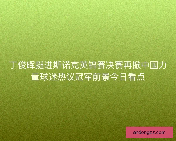 丁俊晖挺进斯诺克英锦赛决赛再掀中国力量球迷热议冠军前景今日看点