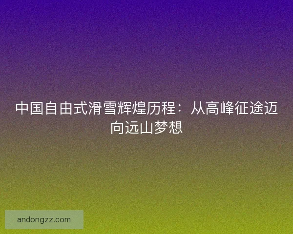 中国自由式滑雪辉煌历程：从高峰征途迈向远山梦想