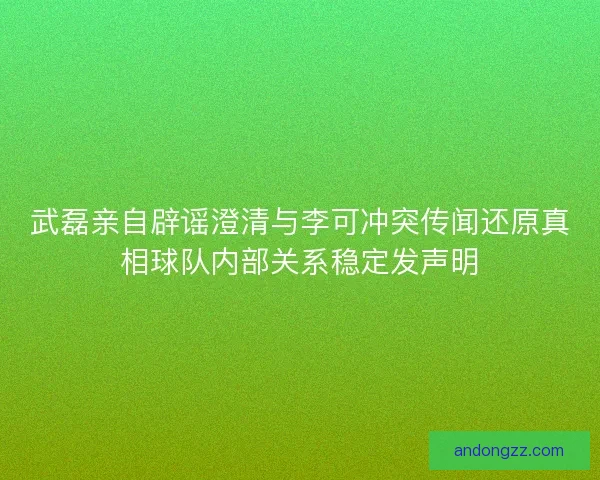 武磊亲自辟谣澄清与李可冲突传闻还原真相球队内部关系稳定发声明